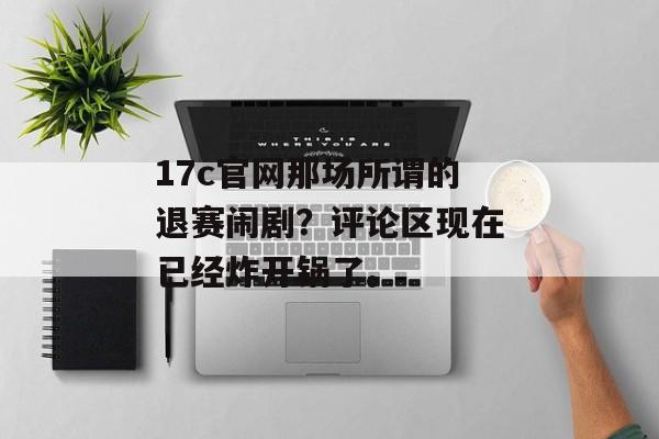 17c官网那场所谓的退赛闹剧？评论区现在已经炸开锅了。