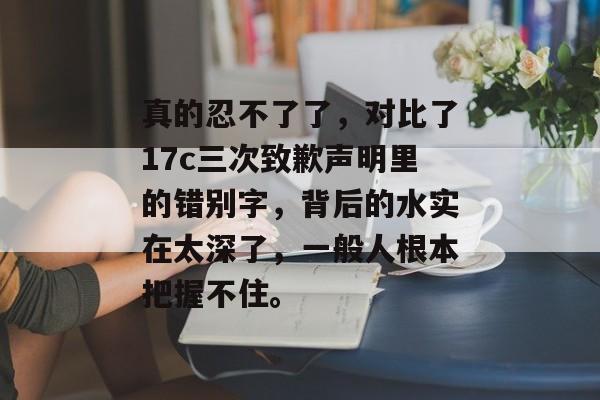 真的忍不了了，对比了17c三次致歉声明里的错别字，背后的水实在太深了，一般人根本把握不住。