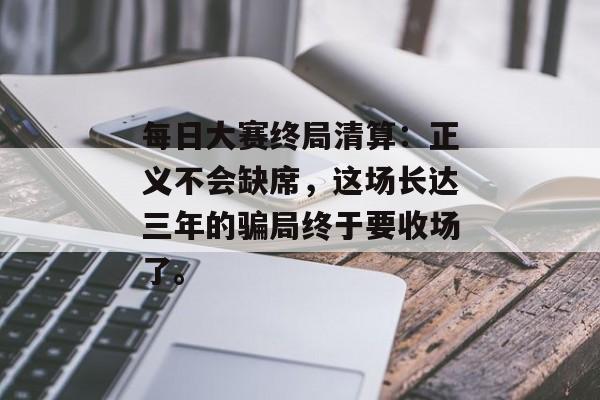 每日大赛终局清算：正义不会缺席，这场长达三年的骗局终于要收场了。