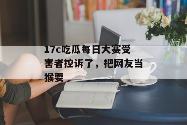 17c吃瓜每日大赛受害者控诉了，把网友当猴耍