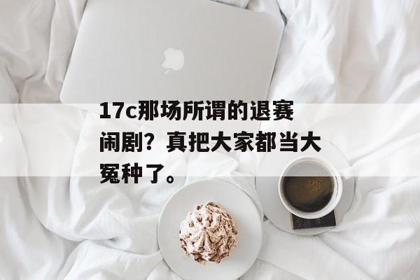 17c那场所谓的退赛闹剧？真把大家都当大冤种了。
