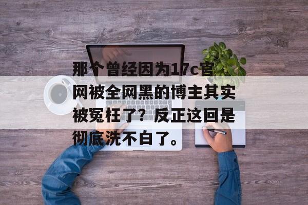 那个曾经因为17c官网被全网黑的博主其实被冤枉了？反正这回是彻底洗不白了。