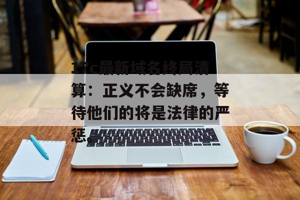 17c最新域名终局清算：正义不会缺席，等待他们的将是法律的严惩。