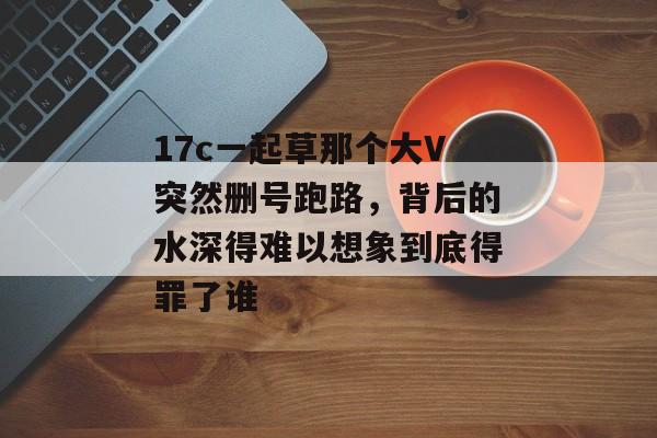 17c一起草那个大V突然删号跑路，背后的水深得难以想象到底得罪了谁