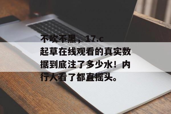 不吹不黑，17.c 起草在线观看的真实数据到底注了多少水！内行人看了都直摇头。