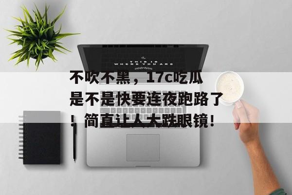 不吹不黑，17c吃瓜是不是快要连夜跑路了！简直让人大跌眼镜！