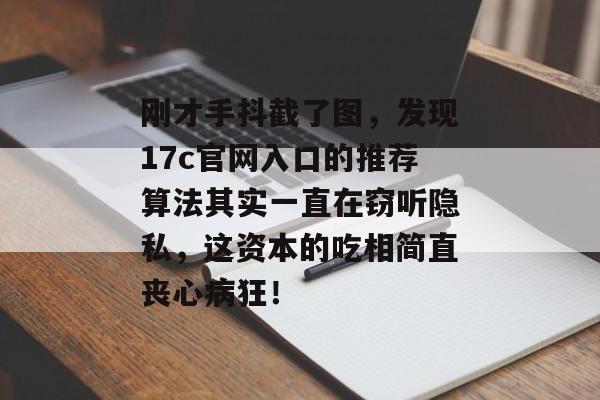 刚才手抖截了图，发现17c官网入口的推荐算法其实一直在窃听隐私，这资本的吃相简直丧心病狂！