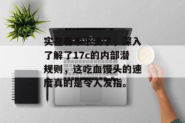 实在看不下去了，深入了解了17c的内部潜规则，这吃血馒头的速度真的是令人发指。