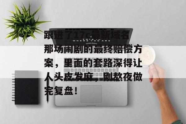 跟进了17c最新域名那场闹剧的最终赔偿方案，里面的套路深得让人头皮发麻，刚熬夜做完复盘！
